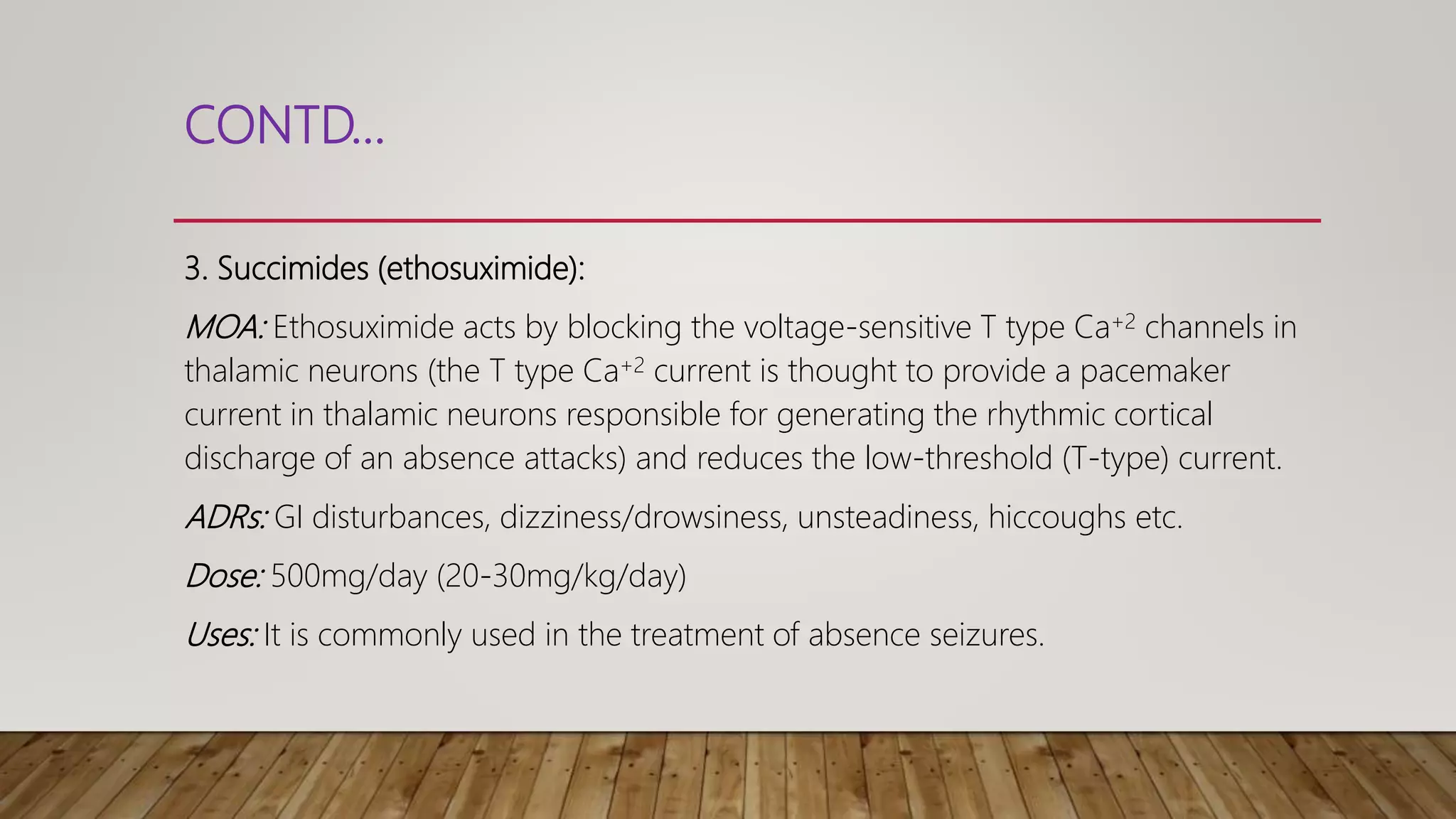 CONTD…
3. Succimides (ethosuximide):
MOA: Ethosuximide acts by blocking the voltage-sensitive T type Ca+2 channels in
thalamic neurons (the T type Ca+2 current is thought to provide a pacemaker
current in thalamic neurons responsible for generating the rhythmic cortical
discharge of an absence attacks) and reduces the low-threshold (T-type) current.
ADRs: GI disturbances, dizziness/drowsiness, unsteadiness, hiccoughs etc.
Dose: 500mg/day (20-30mg/kg/day)
Uses: It is commonly used in the treatment of absence seizures.
 