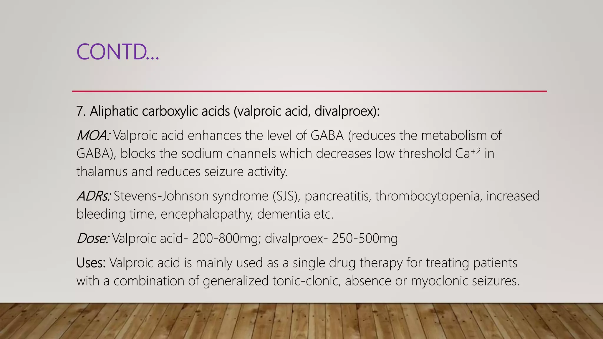 CONTD…
7. Aliphatic carboxylic acids (valproic acid, divalproex):
MOA: Valproic acid enhances the level of GABA (reduces the metabolism of
GABA), blocks the sodium channels which decreases low threshold Ca+2 in
thalamus and reduces seizure activity.
ADRs: Stevens-Johnson syndrome (SJS), pancreatitis, thrombocytopenia, increased
bleeding time, encephalopathy, dementia etc.
Dose: Valproic acid- 200-800mg; divalproex- 250-500mg
Uses: Valproic acid is mainly used as a single drug therapy for treating patients
with a combination of generalized tonic-clonic, absence or myoclonic seizures.
 