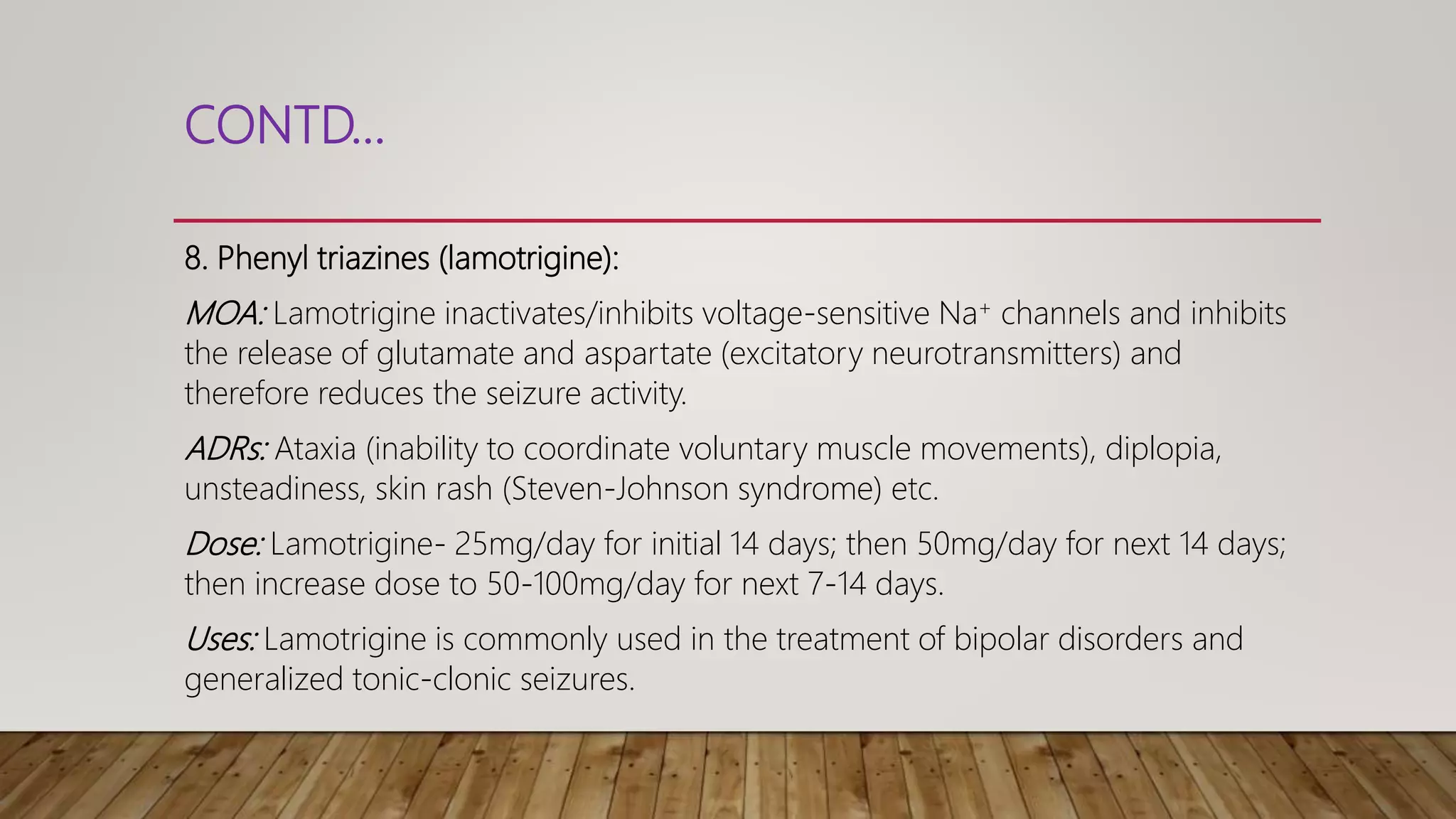 CONTD…
8. Phenyl triazines (lamotrigine):
MOA: Lamotrigine inactivates/inhibits voltage-sensitive Na+ channels and inhibits
the release of glutamate and aspartate (excitatory neurotransmitters) and
therefore reduces the seizure activity.
ADRs: Ataxia (inability to coordinate voluntary muscle movements), diplopia,
unsteadiness, skin rash (Steven-Johnson syndrome) etc.
Dose: Lamotrigine- 25mg/day for initial 14 days; then 50mg/day for next 14 days;
then increase dose to 50-100mg/day for next 7-14 days.
Uses: Lamotrigine is commonly used in the treatment of bipolar disorders and
generalized tonic-clonic seizures.
 