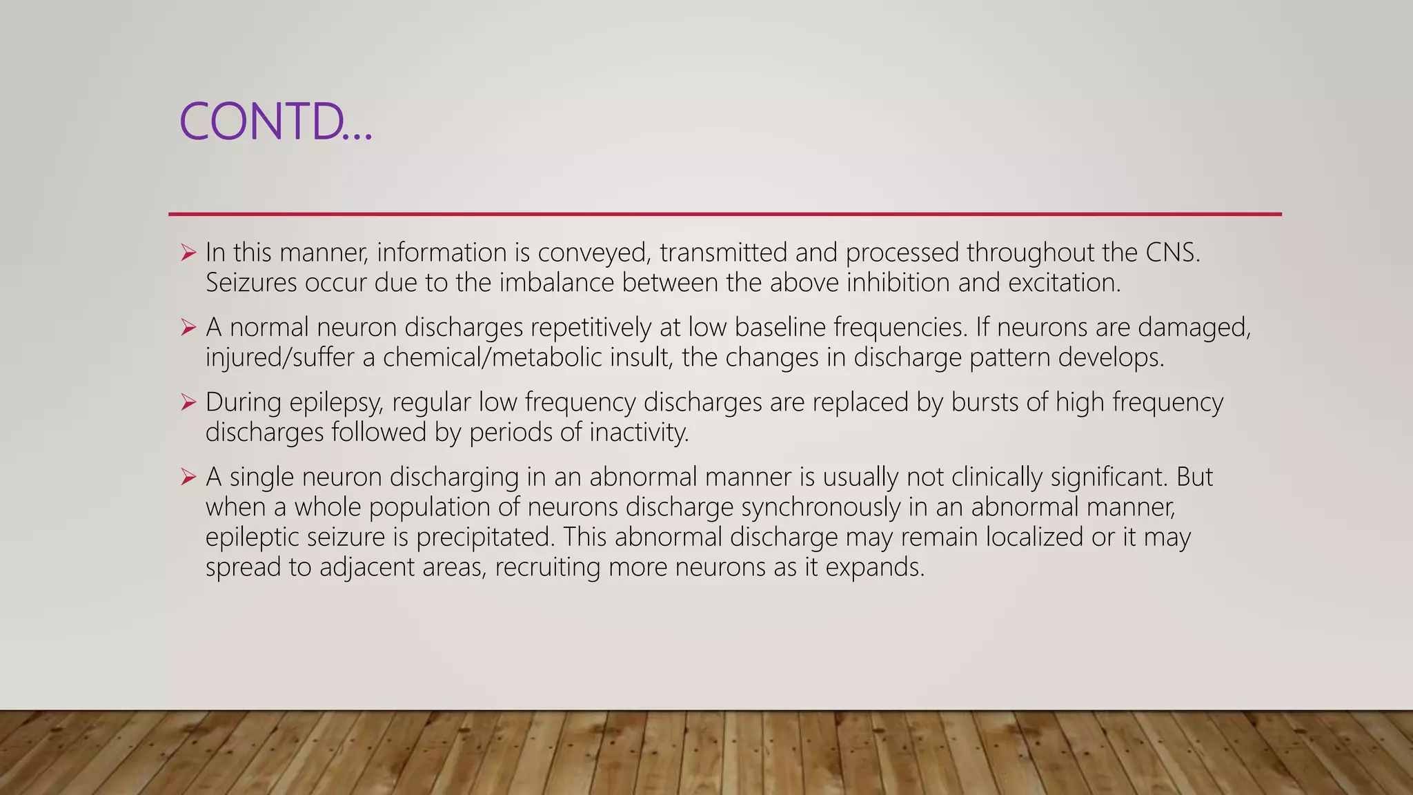 CONTD…
 In this manner, information is conveyed, transmitted and processed throughout the CNS.
Seizures occur due to the imbalance between the above inhibition and excitation.
 A normal neuron discharges repetitively at low baseline frequencies. If neurons are damaged,
injured/suffer a chemical/metabolic insult, the changes in discharge pattern develops.
 During epilepsy, regular low frequency discharges are replaced by bursts of high frequency
discharges followed by periods of inactivity.
 A single neuron discharging in an abnormal manner is usually not clinically significant. But
when a whole population of neurons discharge synchronously in an abnormal manner,
epileptic seizure is precipitated. This abnormal discharge may remain localized or it may
spread to adjacent areas, recruiting more neurons as it expands.
 