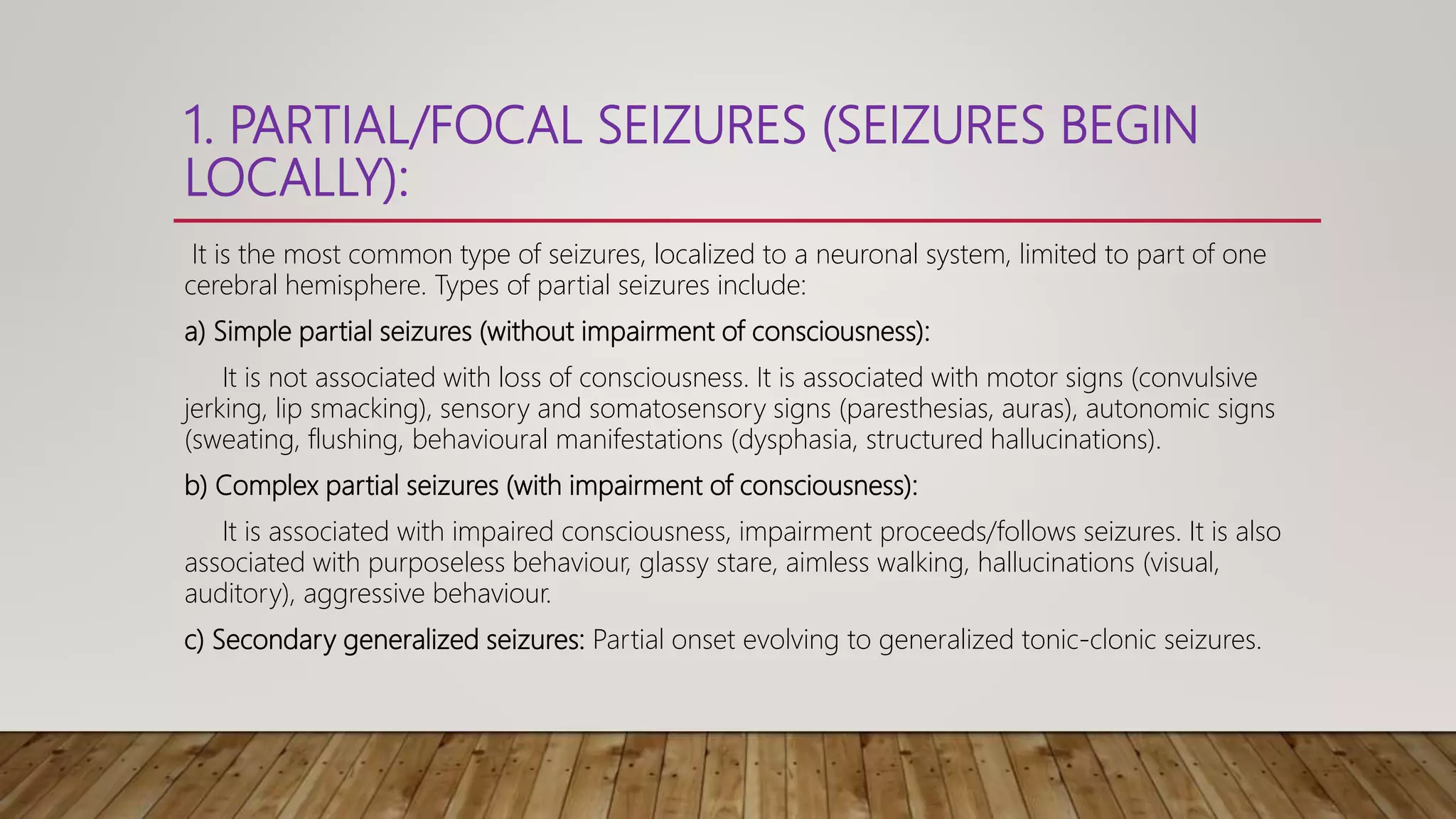 1. PARTIAL/FOCAL SEIZURES (SEIZURES BEGIN
LOCALLY):
It is the most common type of seizures, localized to a neuronal system, limited to part of one
cerebral hemisphere. Types of partial seizures include:
a) Simple partial seizures (without impairment of consciousness):
It is not associated with loss of consciousness. It is associated with motor signs (convulsive
jerking, lip smacking), sensory and somatosensory signs (paresthesias, auras), autonomic signs
(sweating, flushing, behavioural manifestations (dysphasia, structured hallucinations).
b) Complex partial seizures (with impairment of consciousness):
It is associated with impaired consciousness, impairment proceeds/follows seizures. It is also
associated with purposeless behaviour, glassy stare, aimless walking, hallucinations (visual,
auditory), aggressive behaviour.
c) Secondary generalized seizures: Partial onset evolving to generalized tonic-clonic seizures.
 