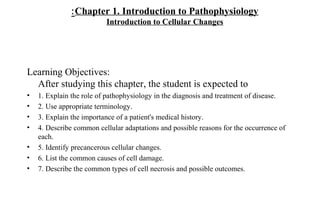 : Chapter 1. Introduction to Pathophysiology
                          Introduction to Cellular Changes




Learning Objectives:
  After studying this chapter, the student is expected to
•   1. Explain the role of pathophysiology in the diagnosis and treatment of disease.
•   2. Use appropriate terminology.
•   3. Explain the importance of a patient's medical history.
•   4. Describe common cellular adaptations and possible reasons for the occurrence of
    each.
•   5. Identify precancerous cellular changes.
•   6. List the common causes of cell damage.
•   7. Describe the common types of cell necrosis and possible outcomes.
 