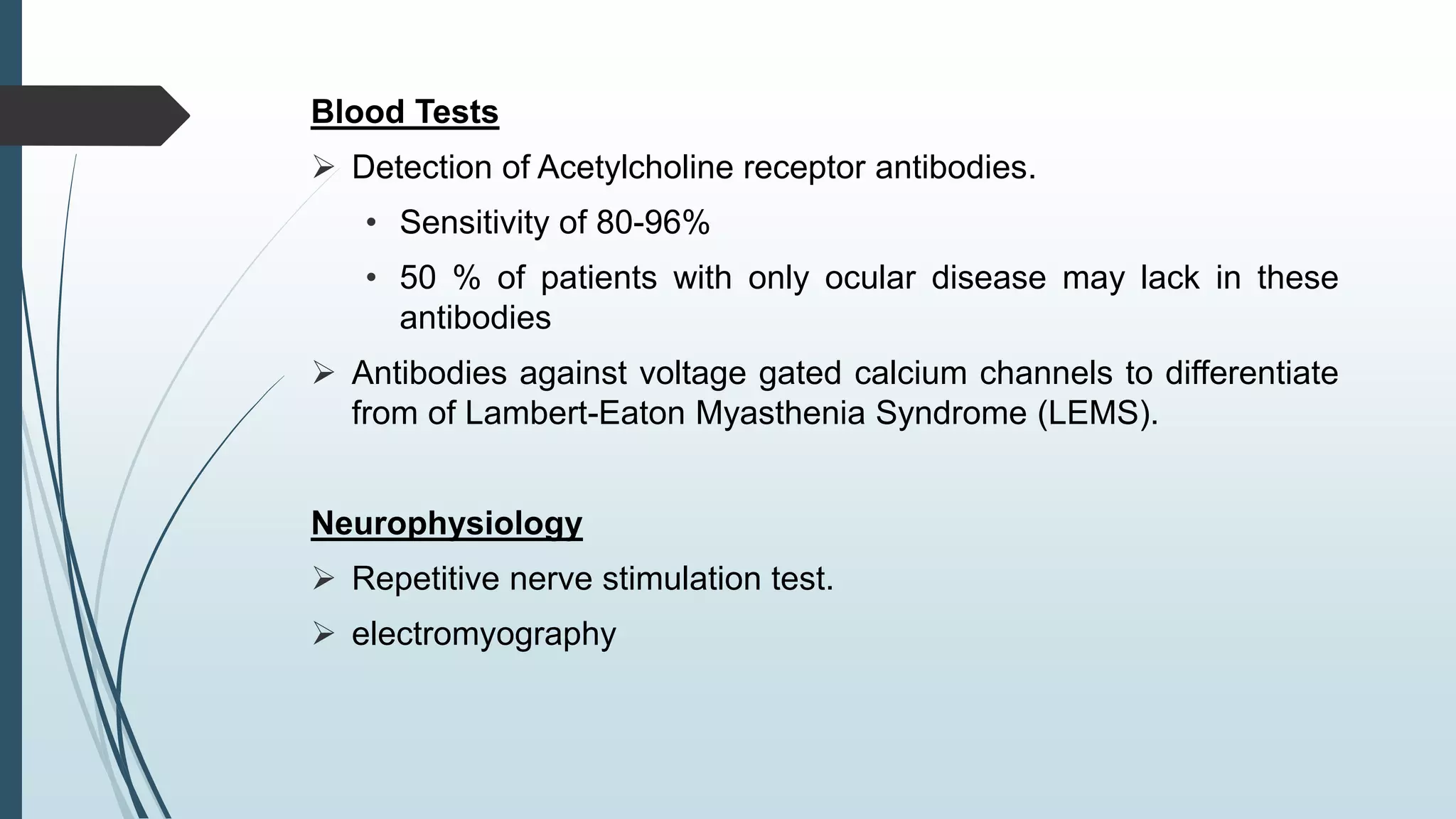 Blood Tests
 Detection of Acetylcholine receptor antibodies.
• Sensitivity of 80-96%
• 50 % of patients with only ocular disease may lack in these
antibodies
 Antibodies against voltage gated calcium channels to differentiate
from of Lambert-Eaton Myasthenia Syndrome (LEMS).
Neurophysiology
 Repetitive nerve stimulation test.
 electromyography
 