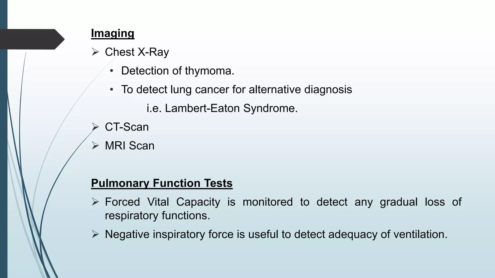 Imaging
 Chest X-Ray
• Detection of thymoma.
• To detect lung cancer for alternative diagnosis
i.e. Lambert-Eaton Syndrome.
 CT-Scan
 MRI Scan
Pulmonary Function Tests
 Forced Vital Capacity is monitored to detect any gradual loss of
respiratory functions.
 Negative inspiratory force is useful to detect adequacy of ventilation.
 