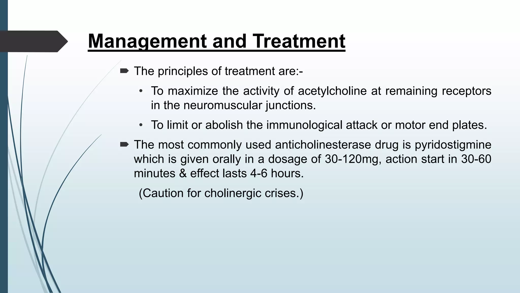 Management and Treatment
 The principles of treatment are:-
• To maximize the activity of acetylcholine at remaining receptors
in the neuromuscular junctions.
• To limit or abolish the immunological attack or motor end plates.
 The most commonly used anticholinesterase drug is pyridostigmine
which is given orally in a dosage of 30-120mg, action start in 30-60
minutes & effect lasts 4-6 hours.
(Caution for cholinergic crises.)
 