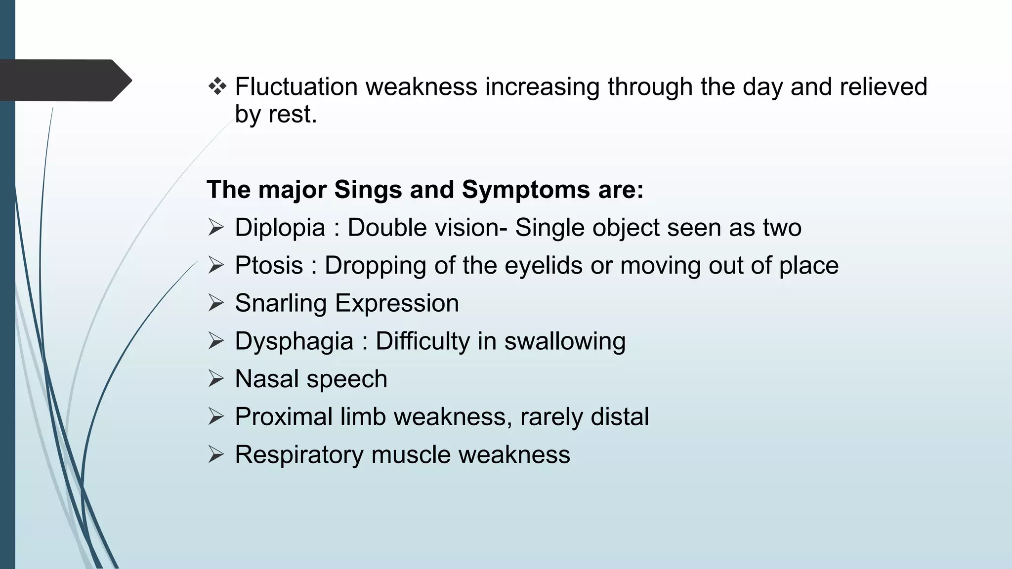  Fluctuation weakness increasing through the day and relieved
by rest.
The major Sings and Symptoms are:
 Diplopia : Double vision- Single object seen as two
 Ptosis : Dropping of the eyelids or moving out of place
 Snarling Expression
 Dysphagia : Difficulty in swallowing
 Nasal speech
 Proximal limb weakness, rarely distal
 Respiratory muscle weakness
 
