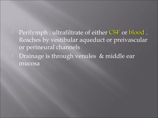  Perilymph : ultrafiltrate of either CSFCSF or bloodblood .
Reaches by vestibular aqueduct or preivascular
or perineural channels
 Drainage is through venules & middle ear
mucosa
 