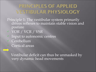 Principle 1: The vestibular system primarily
drives reflexes to maintain stable vision and
posture
 VOR / VCR / VSR
 Input to autonomic centres
 Cerebellum
 Cortical areas
Vestibular deficit can thus be unmasked by
very dynamic head movements
 