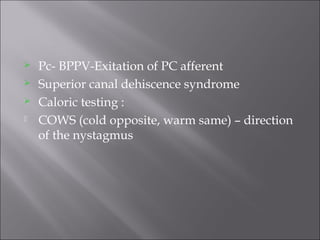  Pc- BPPV-Exitation of PC afferent
 Superior canal dehiscence syndrome
 Caloric testing :
 COWS (cold opposite, warm same) – direction
of the nystagmus
 