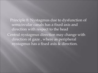 Principle 8: Nystagmus due to dysfunction of
semicircular canals has a fixed axis and
direction with respect to the head
Central nystagmus direction may change with
direction of gaze , where as peripheral
nystagmus has a fixed axis & direction.
 