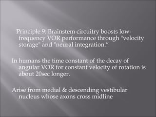 Principle 9: Brainstem circuitry boosts low-
frequency VOR performance through "velocity
storage" and "neural integration.“
In humans the time constant of the decay of
angular VOR for constant velocity of rotation is
about 20sec longer.
Arise from medial & descending vestibular
nucleus whose axons cross midline
 