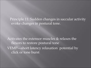 Principle 11: Sudden changes in saccular activity
evoke changes in postural tone.
Activates the extensor muscles & relaxes the
flexors to restore postural tone
VEMP---short latency relaxation potential by
click or tone burst
 