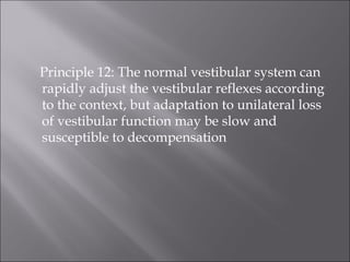 Principle 12: The normal vestibular system can
rapidly adjust the vestibular reflexes according
to the context, but adaptation to unilateral loss
of vestibular function may be slow and
susceptible to decompensation
 