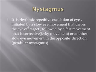 It is rhythmic repetitive oscillation of eye ,
initiated by a slow eye movement that drives
the eye off target , followed by a fast movement
that is corrective(jerky movement) or another
slow eye movement in the opposite direction.
(pendular nystagmus)
 