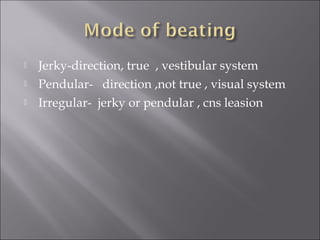  Jerky-direction, true , vestibular system
 Pendular- direction ,not true , visual system
 Irregular- jerky or pendular , cns leasion
 
