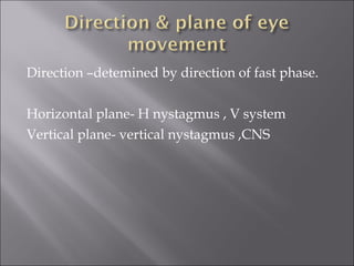 Direction –detemined by direction of fast phase.
Horizontal plane- H nystagmus , V system
Vertical plane- vertical nystagmus ,CNS
 