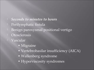  Seconds to minutes to hours
 Perilymphatic fistula
 Benign paroxysmal positional vertigo
 Otosclerosis
 Vascular
• Migraine
• Vertebrobasilar insufficiency (AICA)
• Wallenberg syndrome
• Hyperviscosity syndromes
 