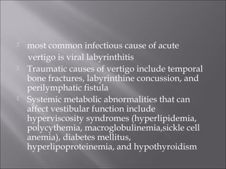  most common infectious cause of acute
vertigo is viral labyrinthitis
 Traumatic causes of vertigo include temporal
bone fractures, labyrinthine concussion, and
perilymphatic fistula
 Systemic metabolic abnormalities that can
affect vestibular function include
hyperviscosity syndromes (hyperlipidemia,
polycythemia, macroglobulinemia,sickle cell
anemia), diabetes mellitus,
hyperlipoproteinemia, and hypothyroidism
 
