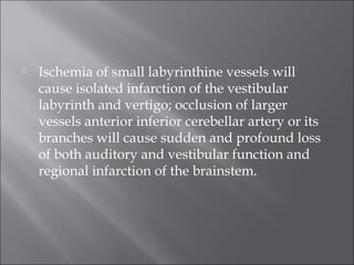  Ischemia of small labyrinthine vessels will
cause isolated infarction of the vestibular
labyrinth and vertigo; occlusion of larger
vessels anterior inferior cerebellar artery or its
branches will cause sudden and profound loss
of both auditory and vestibular function and
regional infarction of the brainstem.
 