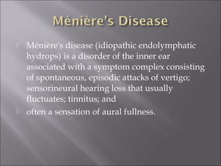  Ménière's disease (idiopathic endolymphatic
hydrops) is a disorder of the inner ear
associated with a symptom complex consisting
of spontaneous, episodic attacks of vertigo;
sensorineural hearing loss that usually
fluctuates; tinnitus; and
 often a sensation of aural fullness.
 