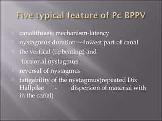  canalithiasis mechanism-latency
 nystagmus duration ---lowest part of canal
 the vertical (upbeating) and
torsional nystagmus
 reversal of nystagmus
 fatigability of the nystagmus(repeated Dix
Hallpike - dispersion of material with
in the canal)
 