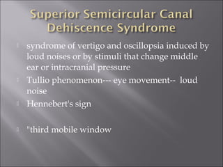  syndrome of vertigo and oscillopsia induced by
loud noises or by stimuli that change middle
ear or intracranial pressure
 Tullio phenomenon--- eye movement-- loud
noise
 Hennebert's sign
 "third mobile window
 