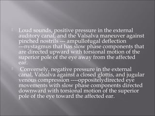 Loud sounds, positive pressure in the external
auditory canal, and the Valsalva maneuver against
pinched nostrils --- ampullofugal deflection
---nystagmus that has slow phase components that
are directed upward with torsional motion of the
superior pole of the eye away from the affected
ear.
 Conversely, negative pressure in the external
canal, Valsalva against a closed glottis, and jugular
venous compression ----oppositelydirected eye
movements with slow phase components directed
downward with torsional motion of the superior
pole of the eye toward the affected ear.
 