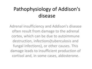 Pathophysiology of Addison's
disease
Adrenal insufficiency and Addison's disease
often result from damage to the adrenal
cortex, which can be due to autoimmune
destruction, infections(tuberculosis and
fungal infections), or other causes. This
damage leads to insufficient production of
cortisol and, in some cases, aldosterone.
 