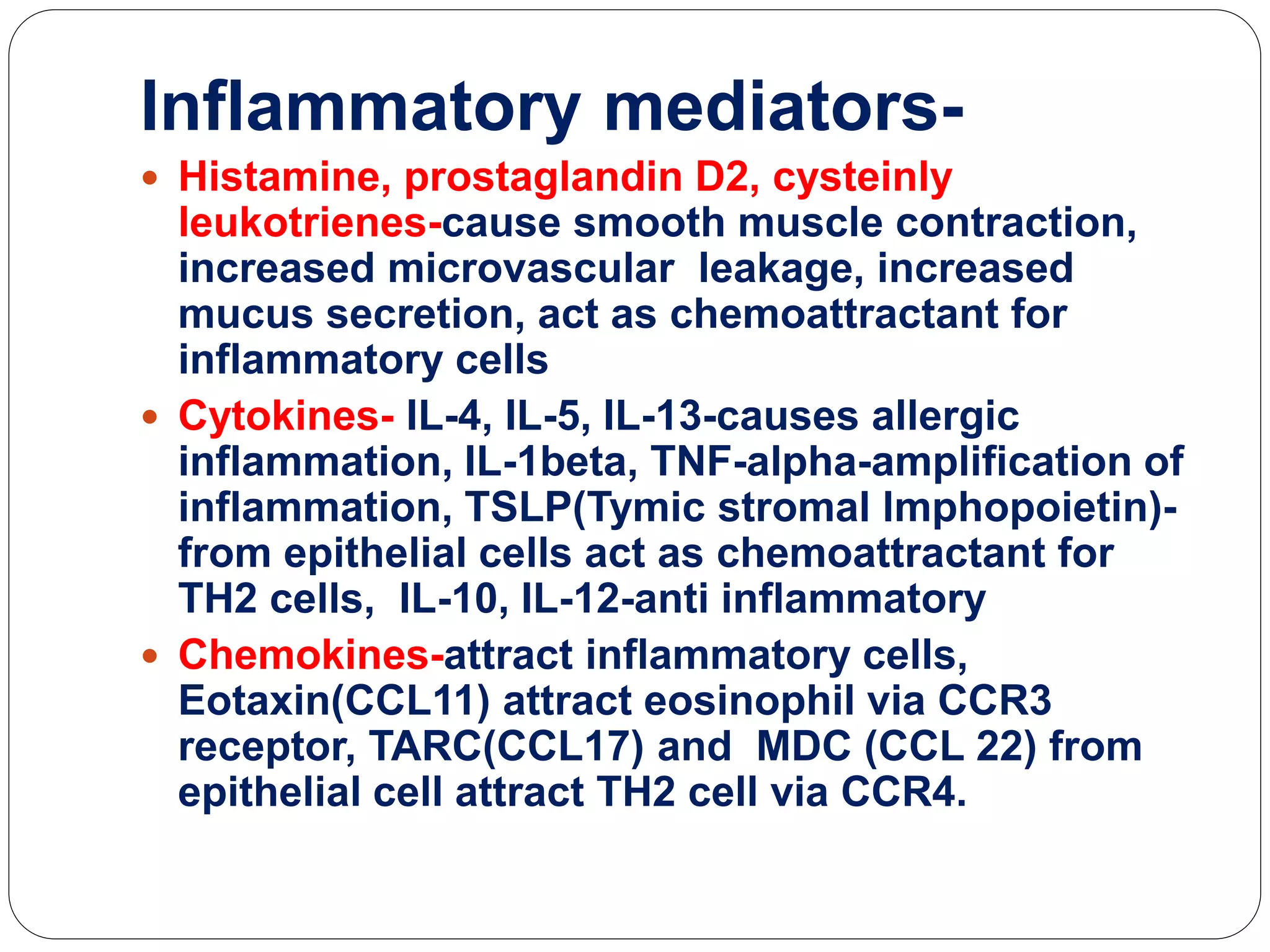 Inflammatory mediators-
 Histamine, prostaglandin D2, cysteinly
leukotrienes-cause smooth muscle contraction,
increased microvascular leakage, increased
mucus secretion, act as chemoattractant for
inflammatory cells
 Cytokines- IL-4, IL-5, IL-13-causes allergic
inflammation, IL-1beta, TNF-alpha-amplification of
inflammation, TSLP(Tymic stromal lmphopoietin)-
from epithelial cells act as chemoattractant for
TH2 cells, IL-10, IL-12-anti inflammatory
 Chemokines-attract inflammatory cells,
Eotaxin(CCL11) attract eosinophil via CCR3
receptor, TARC(CCL17) and MDC (CCL 22) from
epithelial cell attract TH2 cell via CCR4.
 