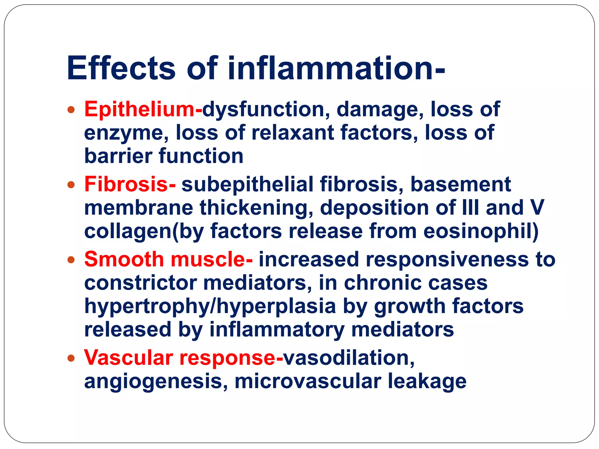 Effects of inflammation-
 Epithelium-dysfunction, damage, loss of
enzyme, loss of relaxant factors, loss of
barrier function
 Fibrosis- subepithelial fibrosis, basement
membrane thickening, deposition of III and V
collagen(by factors release from eosinophil)
 Smooth muscle- increased responsiveness to
constrictor mediators, in chronic cases
hypertrophy/hyperplasia by growth factors
released by inflammatory mediators
 Vascular response-vasodilation,
angiogenesis, microvascular leakage
 