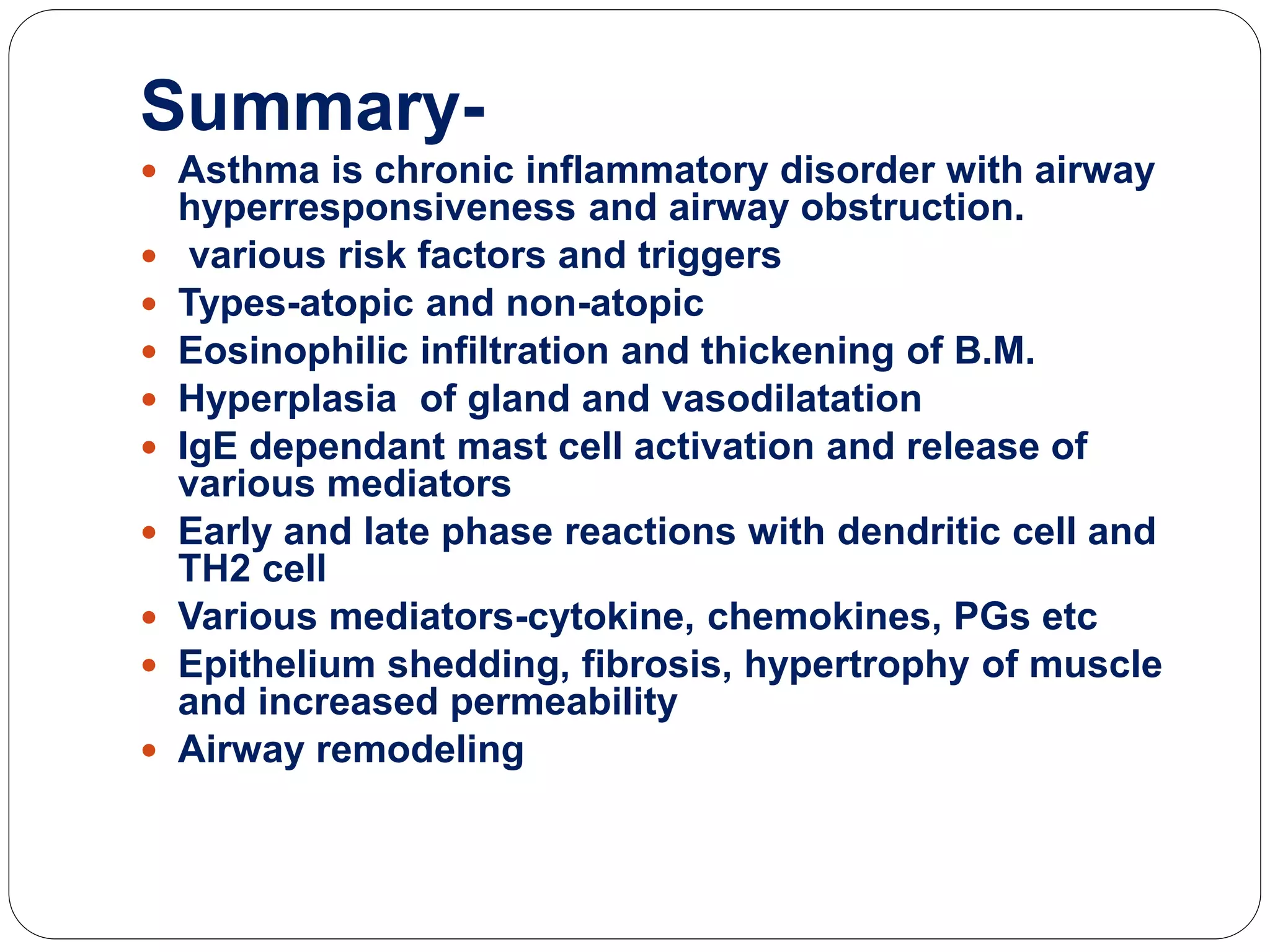 Summary-
 Asthma is chronic inflammatory disorder with airway
hyperresponsiveness and airway obstruction.
 various risk factors and triggers
 Types-atopic and non-atopic
 Eosinophilic infiltration and thickening of B.M.
 Hyperplasia of gland and vasodilatation
 IgE dependant mast cell activation and release of
various mediators
 Early and late phase reactions with dendritic cell and
TH2 cell
 Various mediators-cytokine, chemokines, PGs etc
 Epithelium shedding, fibrosis, hypertrophy of muscle
and increased permeability
 Airway remodeling
 