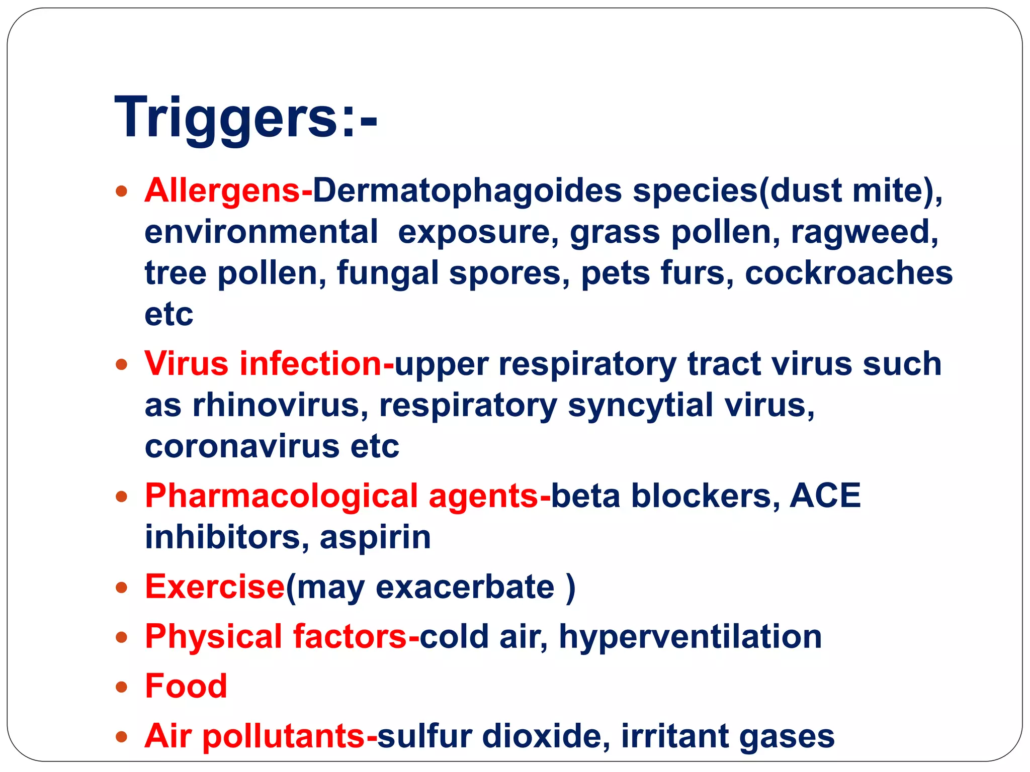 Triggers:-
 Allergens-Dermatophagoides species(dust mite),
environmental exposure, grass pollen, ragweed,
tree pollen, fungal spores, pets furs, cockroaches
etc
 Virus infection-upper respiratory tract virus such
as rhinovirus, respiratory syncytial virus,
coronavirus etc
 Pharmacological agents-beta blockers, ACE
inhibitors, aspirin
 Exercise(may exacerbate )
 Physical factors-cold air, hyperventilation
 Food
 Air pollutants-sulfur dioxide, irritant gases
 