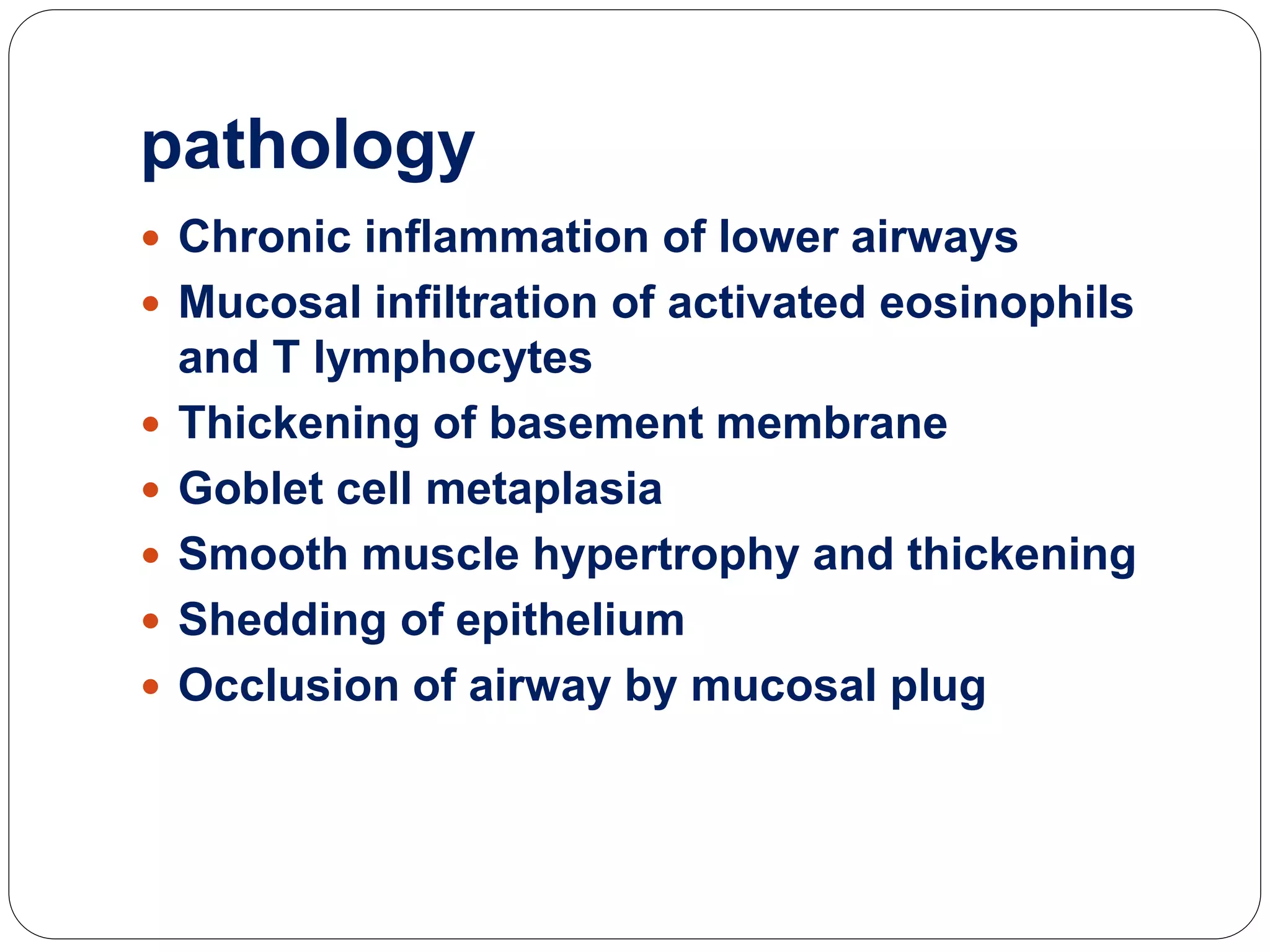 pathology
 Chronic inflammation of lower airways
 Mucosal infiltration of activated eosinophils
and T lymphocytes
 Thickening of basement membrane
 Goblet cell metaplasia
 Smooth muscle hypertrophy and thickening
 Shedding of epithelium
 Occlusion of airway by mucosal plug
 