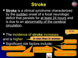 StrokeStroke
 StrokeStroke is a clinical syndrome characterizedis a clinical syndrome characterized
by theby the suddensudden onset of a focal neurologiconset of a focal neurologic
deficit that persists fordeficit that persists for at least 24 hoursat least 24 hours andand
is due to anis due to an abnormality of the cerebralabnormality of the cerebral
circulationcirculation..
 TheThe incidence ofincidence of strokestroke increasesincreases
and isand is higherhigher
 Significant risk factors includeSignificant risk factors include::
hypercholesterolemiahypercholesterolemia
diabetesdiabetes
oral contraceptiveoral contraceptive
useuse
heavy alcoholheavy alcohol
consumptionconsumption
hypertensionhypertension
in men than in womenin men than in women
with age
smokingsmoking
 
