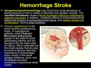 HemorrhageHemorrhage StrokeStroke
 Intraparenchymal hemorrhageIntraparenchymal hemorrhage may result from acute elevations inmay result from acute elevations in
blood pressure or from a variety of disorders that weaken vessels. Theblood pressure or from a variety of disorders that weaken vessels. The
resultant hematomaresultant hematoma causes acauses a focal neurologic deficit by compressingfocal neurologic deficit by compressing
adjacent structuresadjacent structures. In addition, metabolic effects of extravasated blood. In addition, metabolic effects of extravasated blood
disturb the function of surrounding brain tissuedisturb the function of surrounding brain tissue, and, and nearby vessels arenearby vessels are
compressedcompressed, causing, causing local ischemialocal ischemia..
 Chronic hypertensionChronic hypertension is theis the
most common predisposingmost common predisposing
factor. In hypertensivefactor. In hypertensive
patients, smallpatients, small Charcot-Charcot-
Bouchard aneurysmsBouchard aneurysms
appear in the walls of smallappear in the walls of small
penetrating arteries and arepenetrating arteries and are
thought to be the major sitesthought to be the major sites
of rupture. Most vulnerable areof rupture. Most vulnerable are
the small vessels that are alsothe small vessels that are also
involved in lacunar infarction.involved in lacunar infarction.
Hypertensive hemorrhagesHypertensive hemorrhages
occur mainly in the basaloccur mainly in the basal
ganglia, thalamus, pons, andganglia, thalamus, pons, and
cerebellum and lesscerebellum and less
commonly in subcortical whitecommonly in subcortical white
matter.matter.
 