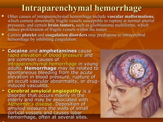 Intraparenchymal hemorrhageIntraparenchymal hemorrhage
 Other causes of intraparenchymal hemorrhage includeOther causes of intraparenchymal hemorrhage include vascular malformations,vascular malformations,
which contain abnormally fragile vessels susceptible to rupture at normal arterialwhich contain abnormally fragile vessels susceptible to rupture at normal arterial
pressures, and certainpressures, and certain brain tumors,brain tumors, such as glioblastoma multiforme, whichsuch as glioblastoma multiforme, which
induce proliferation of fragile vessels within the tumor.induce proliferation of fragile vessels within the tumor.
 CertainCertain plateletplatelet andand coagulation disorderscoagulation disorders may predispose to intracerebralmay predispose to intracerebral
hemorrhage by inhibiting coagulation.hemorrhage by inhibiting coagulation.
CocaineCocaine andand amphetaminesamphetamines causecause
rapid elevation of blood pressurerapid elevation of blood pressure andand
are common causes ofare common causes of
intraparenchymal hemorrhageintraparenchymal hemorrhage in youngin young
adults.adults. HemorrhageHemorrhage may be related tomay be related to
spontaneous bleeding from the acutespontaneous bleeding from the acute
elevation in blood pressure, rupture ofelevation in blood pressure, rupture of
an occult vascular abnormality, or drug-an occult vascular abnormality, or drug-
induced vasculitis.induced vasculitis.
Cerebral amyloid angiopathyCerebral amyloid angiopathy is ais a
disorder that occurs mainly in thedisorder that occurs mainly in the
elderly and may be associated withelderly and may be associated with
Alzheimer's diseaseAlzheimer's disease. Deposition of. Deposition of
amyloid weakens the walls of smallamyloid weakens the walls of small
cortical vessels and causes lobarcortical vessels and causes lobar
hemorrhage, often at several sites.hemorrhage, often at several sites.
 