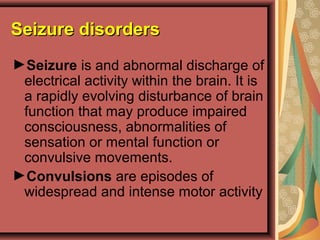 Seizure disordersSeizure disorders
►Seizure is and abnormal discharge of
electrical activity within the brain. It is
a rapidly evolving disturbance of brain
function that may produce impaired
consciousness, abnormalities of
sensation or mental function or
convulsive movements.
►Convulsions are episodes of
widespread and intense motor activity
 