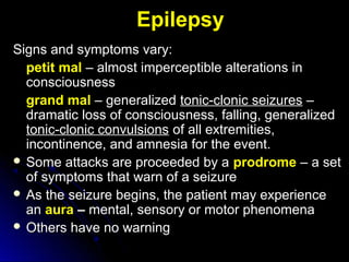 Epilepsy
Signs and symptoms vary:Signs and symptoms vary:
petit mal – almost imperceptible alterations in– almost imperceptible alterations in
consciousnessconsciousness
grand mal – generalized– generalized tonic-clonic seizurestonic-clonic seizures ––
dramatic loss of consciousness, falling, generalizeddramatic loss of consciousness, falling, generalized
tonic-clonic convulsionstonic-clonic convulsions of all extremities,of all extremities,
incontinence, and amnesia for the event.incontinence, and amnesia for the event.
 Some attacks are proceeded by aSome attacks are proceeded by a prodrome – a set– a set
of symptoms that warn of a seizureof symptoms that warn of a seizure
 As the seizure begins, the patient may experienceAs the seizure begins, the patient may experience
anan aura –– mental, sensory or motor phenomenamental, sensory or motor phenomena
 Others have no warningOthers have no warning
 