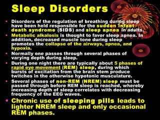 Sleep Disorders
• Disorders of the regulation of breathing during sleep
have been held responsible for the sudden infant
death syndrome (SIDS) and sleep apnea in adults.
• Metabolic alkalosis is thought to favor sleep apnea. In
addition, decreased muscle tone during sleep
promotes the collapse of the airways, apnea, and
hypoxia.
• Normally one passes through several phases of
varying depth during sleep.
• During one night there are typically about 5 phases of
rapid eye movement (REM) sleep, during which
bursts of excitation from the brain stem produce
twitches in the otherwise hypotonic musculature.
• Several phases of non-REM (NREM) sleep must be
passed through before REM sleep is reached, whereby
increasing depth of sleep correlates with decreasing
frequency of the EEG waves.
• Chronic use of sleeping pills leads to
lighter NREM sleep and only occasional
REM phases.
 