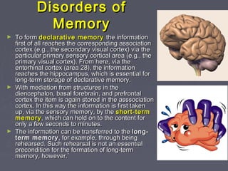 Disorders ofDisorders of
MemoryMemory
► To formTo form declarative memorydeclarative memory the informationthe information
first of all reaches the corresponding associationfirst of all reaches the corresponding association
cortex (e.g., the secondary visual cortex) via thecortex (e.g., the secondary visual cortex) via the
particular primary sensory cortical area (e.g., theparticular primary sensory cortical area (e.g., the
primary visual cortex). From here, via theprimary visual cortex). From here, via the
entorhinal cortex (area 28), the informationentorhinal cortex (area 28), the information
reaches the hippocampus, which is essential forreaches the hippocampus, which is essential for
long-term storage of declarative memory.long-term storage of declarative memory.
► With mediation from structures in theWith mediation from structures in the
diencephalon, basal forebrain, and prefrontaldiencephalon, basal forebrain, and prefrontal
cortex the item is again stored in the asssociationcortex the item is again stored in the asssociation
cortex. In this way the information is first takencortex. In this way the information is first taken
up, via the sensory memory, by theup, via the sensory memory, by the short-termshort-term
memorymemory, which can hold on to the content for, which can hold on to the content for
only a few seconds to minutes.only a few seconds to minutes.
► The information can be transferred to theThe information can be transferred to the long-long-
term memoryterm memory , for example, through being, for example, through being
rehearsed. Such rehearsal is not an essentialrehearsed. Such rehearsal is not an essential
precondition for the formation of long-termprecondition for the formation of long-term
memory, however.`memory, however.`
 