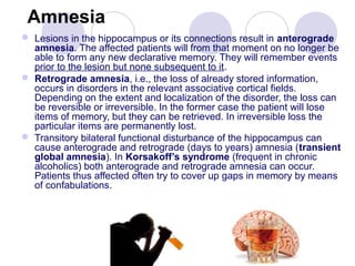 Amnesia
 Lesions in the hippocampus or its connections result in anterograde
amnesia. The affected patients will from that moment on no longer be
able to form any new declarative memory. They will remember events
prior to the lesion but none subsequent to it.
 Retrograde amnesia, i.e., the loss of already stored information,
occurs in disorders in the relevant associative cortical fields.
Depending on the extent and localization of the disorder, the loss can
be reversible or irreversible. In the former case the patient will lose
items of memory, but they can be retrieved. In irreversible loss the
particular items are permanently lost.
 Transitory bilateral functional disturbance of the hippocampus can
cause anterograde and retrograde (days to years) amnesia (transient
global amnesia). In Korsakoff’s syndrome (frequent in chronic
alcoholics) both anterograde and retrograde amnesia can occur.
Patients thus affected often try to cover up gaps in memory by means
of confabulations.
 