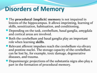 Disorders of Memory
The procedural (implicit) memory is not impaired in
lesions of the hippocampus. It allows imprinting, learning of
skills, sensitization, habituation, and conditioning.
Depending on the task, cerebellum, basal ganglia, amygdala
and cortical areas are involved.
Both the cerebellum and basal ganglia play an important
role when learning skills.
Relevant afferent impulses reach the cerebellum via olivary
and pontine nuclei. The storage capacity of the cerebellum
can be lost by, for example, toxic damage, degenerative
diseases, and trauma.
Dopaminergic projections of the substantia nigra also play a
part in the formation of procedural memory.
 
