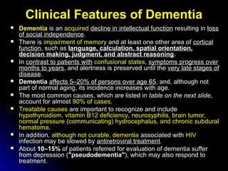 Clinical Features of DementiaClinical Features of Dementia
 DementiaDementia is anis an acquiredacquired decline in intellectual functiondecline in intellectual function resulting inresulting in lossloss
of social independenceof social independence..
 There isThere is impairment of memoryimpairment of memory and at least one other area ofand at least one other area of corticalcortical
functionfunction, such as, such as language, calculation, spatial orientation,language, calculation, spatial orientation,
decision making, judgment, and abstract reasoningdecision making, judgment, and abstract reasoning..
 InIn contrast to patients withcontrast to patients with confusional statesconfusional states,, symptoms progress oversymptoms progress over
months to yearsmonths to years, and alertness is preserved until the, and alertness is preserved until the very late stages ofvery late stages of
diseasedisease..
 DementiaDementia affects 5–20% of persons over age 65affects 5–20% of persons over age 65, and, although not, and, although not
part of normal aging, its incidence increases with age.part of normal aging, its incidence increases with age.
 The most common causes, which are listed inThe most common causes, which are listed in ttableable on the next slideon the next slide,,
account for almostaccount for almost 90% of cases90% of cases..
 Treatable causesTreatable causes are important to recognize and includeare important to recognize and include
hypothyroidism, vitamin B12 deficiency, neurosyphilis, brain tumor,hypothyroidism, vitamin B12 deficiency, neurosyphilis, brain tumor,
normal pressure (communicating) hydrocephalus, and chronic subduralnormal pressure (communicating) hydrocephalus, and chronic subdural
hematomahematoma..
 In addition,In addition, although not curable, dementiaalthough not curable, dementia associated withassociated with HIVHIV
infection may be slowed byinfection may be slowed by antiretroviral treatmentantiretroviral treatment..
 AboutAbout 10–15%10–15% of patients referred for evaluation of dementia sufferof patients referred for evaluation of dementia suffer
from depression (from depression ("pseudodementia""pseudodementia"), which may also respond to), which may also respond to
treatment.treatment.
 