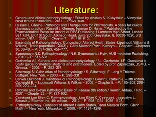 Literature:Literature:
1.1. General and clinical pathophysiology / Edited by Anatoliy V. Kubyshkin – Vinnytsia:General and clinical pathophysiology / Edited by Anatoliy V. Kubyshkin – Vinnytsia:
Nova Knuha Publishers – 2011. – P.Nova Knuha Publishers – 2011. – P.627627––663838..
2.2. Russell J. Greene. Pathology and Therapeutics for Pharmacists. A basis for clinicalRussell J. Greene. Pathology and Therapeutics for Pharmacists. A basis for clinical
pharmacy practice / Russell J. Greene, Norman D. Harris // Published by thepharmacy practice / Russell J. Greene, Norman D. Harris // Published by the
Pharmaceutical Press An imprint of RPS Publishing 1 Lambeth High Street, LondonPharmaceutical Press An imprint of RPS Publishing 1 Lambeth High Street, London
SE1 7JN, UK 100 South Atkinson Road, Suite 200, Greyslake, IL 60030-7820, 3rdSE1 7JN, UK 100 South Atkinson Road, Suite 200, Greyslake, IL 60030-7820, 3rd
edition, USA. – 2008. – Chapter 7. – P. 455–512.edition, USA. – 2008. – Chapter 7. – P. 455–512.
3.3. Essentials of Pathophysiology: Concepts of Altered Health States (Lippincott Williams &Essentials of Pathophysiology: Concepts of Altered Health States (Lippincott Williams &
Wilkins), Trade paperback (2003)Wilkins), Trade paperback (2003) // Carol Mattson Porth, Kathryn J. Gaspard. –ChaptersCarol Mattson Porth, Kathryn J. Gaspard. –Chapters
36, 38-40. – P. 637–363, 456–777.36, 38-40. – P. 637–363, 456–777.
4.4. Symeonova N.K. Pathophysiology / N.K. Symeonova // Kyiv, AUS medicine Publishing.Symeonova N.K. Pathophysiology / N.K. Symeonova // Kyiv, AUS medicine Publishing.
– 2010. – P. 512–531.– 2010. – P. 512–531.
5.5. Gozhenko A.I. General and clinical pathophysiology / A.I. Gozhenko, I.P. Gurcalova //Gozhenko A.I. General and clinical pathophysiology / A.I. Gozhenko, I.P. Gurcalova //
Study guide for medical students and practitioners.Study guide for medical students and practitioners. Edited by prof. Zaporozan, OSMU. –Edited by prof. Zaporozan, OSMU. –
Odessa. – 2005. – P. 2Odessa. – 2005. – P. 29292––307307..
6.6. Silbernagl S. Color Atlas of Pathophysiology / S. Silbernagl, F. Lang // Thieme.Silbernagl S. Color Atlas of Pathophysiology / S. Silbernagl, F. Lang // Thieme.
Stuttgart. New York. – 2000. – P. 298–331.Stuttgart. New York. – 2000. – P. 298–331.
7.7. Corwin Elizabeth J. Handbook of Pathophysiology / Corwin Elizabeth J. – 3th edition.Corwin Elizabeth J. Handbook of Pathophysiology / Corwin Elizabeth J. – 3th edition.
Copyright ВCopyright В.. – Lippincott Williams & Wilkins – 2008. –– Lippincott Williams & Wilkins – 2008. – Chapter 8. – P. 185–202, 208–Chapter 8. – P. 185–202, 208–
209, 220–224.209, 220–224.
8.8. Robbins and Cotran Pathologic Basis of Disease 8th edition./ Kumar, Abbas, Fauto. –Robbins and Cotran Pathologic Basis of Disease 8th edition./ Kumar, Abbas, Fauto. –
2007. – Chapter2007. – Chapter 2323. – P.. – P. 881–902881–902..
9.9. Copstead Lee-Ellen C. Pathophysiology / Lee-Ellen C. Copstead, Jacquelyn L.Copstead Lee-Ellen C. Pathophysiology / Lee-Ellen C. Copstead, Jacquelyn L.
Banasik // Elsevier Inc, 4th edition. – 2010. – P. 998–1034, 1086–1123.Banasik // Elsevier Inc, 4th edition. – 2010. – P. 998–1034, 1086–1123.
10.10. Pathophysiology, Concepts of Altered Health States, Carol Mattson Porth, GlennPathophysiology, Concepts of Altered Health States, Carol Mattson Porth, Glenn
Matfin.Matfin. –– New York, Milwaukee.New York, Milwaukee. –– 2009.2009. –– P.P. 1181–12991181–1299..
 