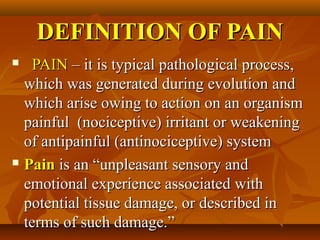 DEFINITION OF PAINDEFINITION OF PAIN
 PAINPAIN –– it is typical pathological processit is typical pathological process,,
whichwhich was generated during evolutionwas generated during evolution andand
which arise owing to action on an organismwhich arise owing to action on an organism
painfulpainful ((nociceptivenociceptive)) irritantirritant oror weakeningweakening
ofof antipainfulantipainful ((antinociceptiveantinociceptive)) systemsystem
 PainPain is an “unpleasant sensory andis an “unpleasant sensory and
emotional experience associatedemotional experience associated withwith
potential tissue damage, or described inpotential tissue damage, or described in
terms ofterms of such damage.”such damage.”
 