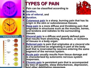 TYPES OF PAINTYPES OF PAIN
 Pain can be classified according to
 location,
 site of referral, and
 duration.
 Cutaneous pain is a sharp, burning pain that has its
origin in the skin or subcutaneous tissues.
 Deep pain is a more diffuse and throbbing pain that
originates in structures such as the muscles, bones,
and tendons and radiates to the surrounding
tissues.
 Visceral pain is a diffuse and poorly defined pain
that results from stretching, distention, or ischemia
of tissues in a body organ.
 Referred pain is pain that originates at a visceral site
but is perceived as originating in part of the body
wall that is innervated by neurons entering the same
segment of the nervous system.
 Acute pain usually results from tissue damage and
is characterized by autonomic nervous system
responses.
 Chronic pain is persistent pain that is accompanied
by loss of appetite, sleep disturbances, depression,
 