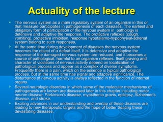 Actuality of the lectureActuality of the lecture
 The nervous system as a main regulatory system of an organism in this orThe nervous system as a main regulatory system of an organism in this or
that measure participates in pathogenesis of each diseases. The earliest andthat measure participates in pathogenesis of each diseases. The earliest and
obligatory form of participation of the nervous system in pathology isobligatory form of participation of the nervous system in pathology is
defensive and adaptive the response. The protective reflexes (cough,defensive and adaptive the response. The protective reflexes (cough,
vomiting), protective inhibition, response hypotalamo-hypophysial-adrenalvomiting), protective inhibition, response hypotalamo-hypophysial-adrenal
system belong to such responses.system belong to such responses.
 At the same time during development of diseases the nervous systemAt the same time during development of diseases the nervous system
becomes the object of a defeat itself. It is defensive and adaptive thebecomes the object of a defeat itself. It is defensive and adaptive the
response of the damaged nervous system are reduced, and it becomes aresponse of the damaged nervous system are reduced, and it becomes a
source of pathological, harmful to an organism reflexes. Itself graving andsource of pathological, harmful to an organism reflexes. Itself graving and
character of violations of nervous activity depend on localization ofcharacter of violations of nervous activity depend on localization of
pathological process and appear as a complex of diverse symptoms.pathological process and appear as a complex of diverse symptoms.
Frequently there is a pain, which on the essence is typical pathologicalFrequently there is a pain, which on the essence is typical pathological
process, but at the same time has signal and adaptive significance. Theprocess, but at the same time has signal and adaptive significance. The
disturbance of nervous activity is always reflected in the function of internaldisturbance of nervous activity is always reflected in the function of internal
organs.organs.
 Several neurologic disorders in which some of the molecular mechanisms ofSeveral neurologic disorders in which some of the molecular mechanisms of
pathogenesis are known are discussed later in this chapter including motorpathogenesis are known are discussed later in this chapter including motor
neuron disease, Parkinson's disease, myasthenia gravis, epilepsy, Alzheimer'sneuron disease, Parkinson's disease, myasthenia gravis, epilepsy, Alzheimer's
disease, and stroke.disease, and stroke.
 Exciting advances in our understanding and overlap of these diseases areExciting advances in our understanding and overlap of these diseases are
leading to new therapeutic targets and the hope of better treating theseleading to new therapeutic targets and the hope of better treating these
devastating diseases.devastating diseases.
 