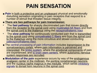 PAIN SENSATION
■ Pain is both a protective and an unpleasant physical and emotionally
disturbing sensation originating in pain receptors that respond to a
number of stimuli that threaten tissue integrity.
■ There are two pathways for pain transmission:
• The fast pathway for sharply discriminated pain that moves directly
from the receptor to the spinal cord using myelinated Aδ fibers and from
the spinal cord to the thalamus using the neospinothalamic tract
• The slow pathway for continuously conducted pain that is transmitted
to the spinal cord using unmyelinated C fibers and from the spinal cord
to the thalamus using the more circuitous and slower-conducting
paleospinothalamic tract.
■ The central processing of pain information includes transmission to the
somatosensory cortex, where pain information is perceived and
interpreted; the limbic system, where the emotional components of pain
are experienced; and to brain stem centers, where autonomic nervous
system responses are recruited.
■ Modulation of the pain experience occurs by way of the endogenous
analgesic center in the midbrain, the pontine noradrenergic neurons,
and the nucleus raphe magnus in the medulla, which sends inhibitory
signals to dorsal horn neurons in the spinal cord.
 