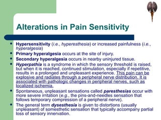 Alterations in Pain Sensitivity
 Hypersensitivity (i.e., hyperesthesia) or increased painfulness (i.e.,
hyperalgesia)
 Primary hyperalgesia occurs at the site of injury.
 Secondary hyperalgesia occurs in nearby uninjured tissue.
 Hyperpathia is a syndrome in which the sensory threshold is raised,
but when it is reached, continued stimulation, especially if repetitive,
results in a prolonged and unpleasant experience. This pain can be
explosive and radiates through a peripheral nerve distribution. It is
associated with pathologic changes in peripheral nerves, such as
localized ischemia.
 Spontaneous, unpleasant sensations called paresthesias occur with
more severe irritation (e.g., the pins-and-needles sensation that
follows temporary compression of a peripheral nerve).
 The general term dysesthesia is given to distortions (usually
unpleasant) of somesthetic sensation that typically accompany partial
loss of sensory innervation.
 