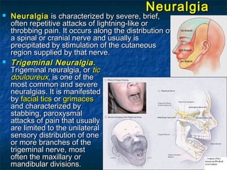 NeuralgiaNeuralgia
 NeuralgiaNeuralgia is characterized by severe, brief,is characterized by severe, brief,
often repetitive attacksoften repetitive attacks of lightning-like orof lightning-like or
throbbing pain. It occurs along the distributionthrobbing pain. It occurs along the distribution ofof
a spinal or cranial nerve and usually isa spinal or cranial nerve and usually is
precipitatedprecipitated by stimulation of the cutaneousby stimulation of the cutaneous
region supplied by that nerve.region supplied by that nerve.
 Trigeminal Neuralgia.Trigeminal Neuralgia.
Trigeminal neuralgia, orTrigeminal neuralgia, or tictic
douloureuxdouloureux,, is one of theis one of the
most common and severemost common and severe
neuralgias. It is manifestedneuralgias. It is manifested
byby facial ticsfacial tics oror grimacesgrimaces
and characterized byand characterized by
stabbing,stabbing, paroxysmalparoxysmal
attacks of pain that usuallyattacks of pain that usually
are limited to the unilateralare limited to the unilateral
sensory distribution of onesensory distribution of one
or more branches of theor more branches of the
trigeminal nerve, mosttrigeminal nerve, most
often the maxillary oroften the maxillary or
mandibular divisions.mandibular divisions.
 